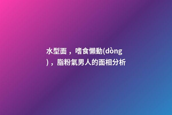 水型面，嗜食懶動(dòng)，脂粉氣男人的面相分析